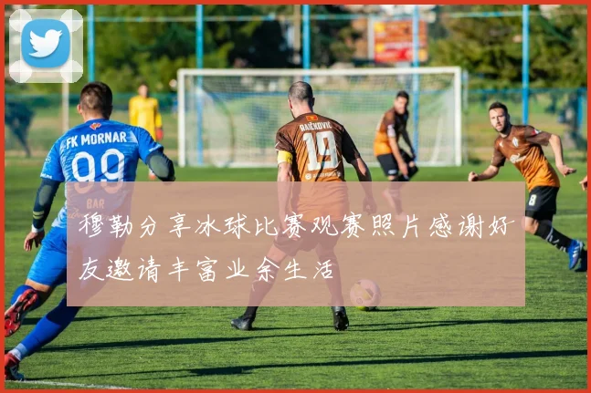 穆勒分享冰球比赛观赛照片感谢好友邀请丰富业余生活