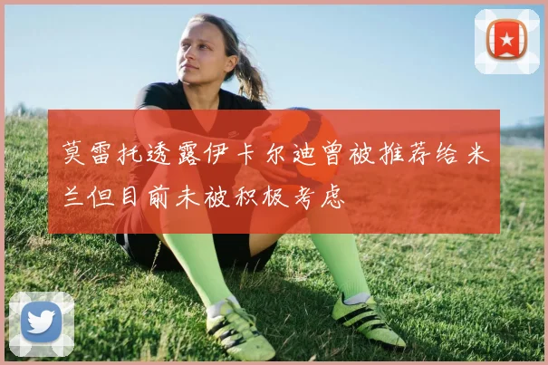 莫雷托透露伊卡尔迪曾被推荐给米兰但目前未被积极考虑