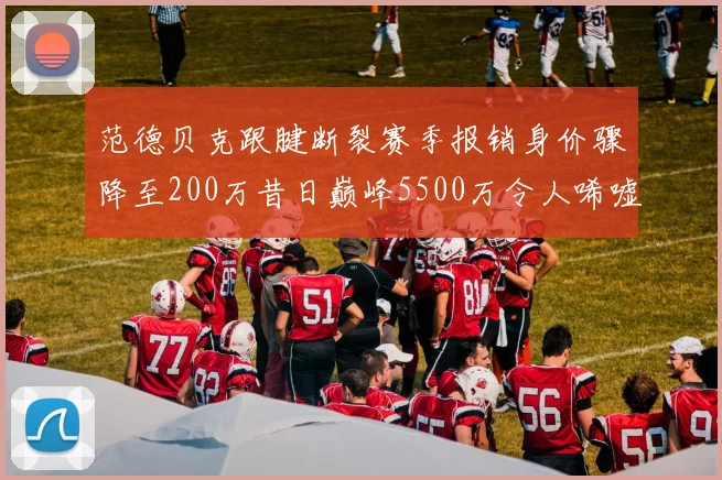 范德贝克跟腱断裂赛季报销身价骤降至200万昔日巅峰5500万令人唏嘘