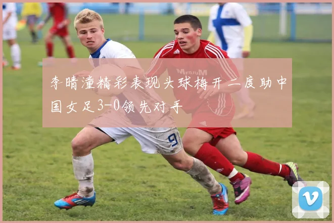 李晴潼精彩表现头球梅开二度助中国女足3-0领先对手