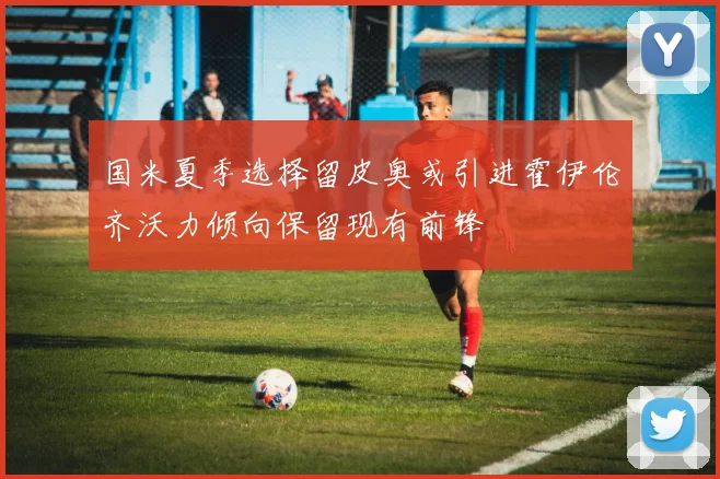 国米夏季选择留皮奥或引进霍伊伦齐沃力倾向保留现有前锋