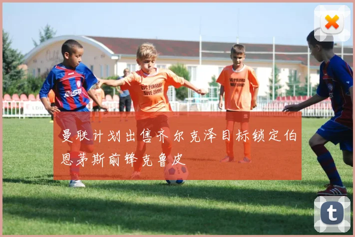 曼联计划出售齐尔克泽目标锁定伯恩茅斯前锋克鲁皮