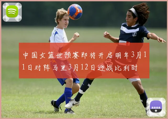 中国女篮世预赛即将开启明年3月11日对阵马里3月12日迎战比利时