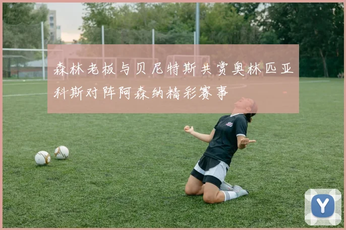 森林老板与贝尼特斯共赏奥林匹亚科斯对阵阿森纳精彩赛事