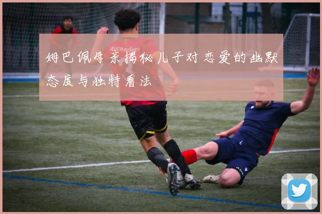 姆巴佩母亲揭秘儿子对恋爱的幽默态度与独特看法