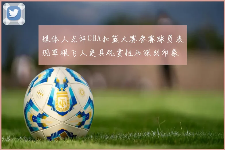媒体人点评CBA扣篮大赛参赛球员表现草根飞人更具观赏性和深刻印象