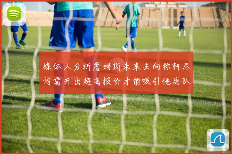 媒体人分析詹姆斯未来去向称轩尼诗需开出超高报价才能吸引他离队