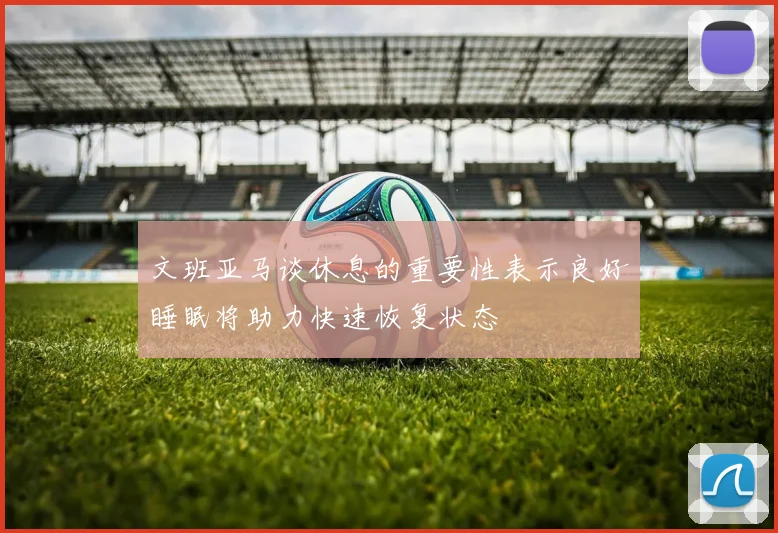 文班亚马谈休息的重要性表示良好睡眠将助力快速恢复状态
