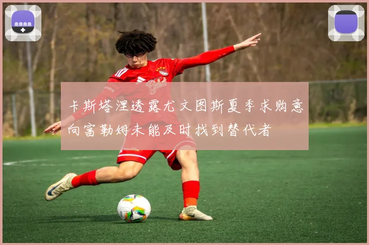 卡斯塔涅透露尤文图斯夏季求购意向富勒姆未能及时找到替代者