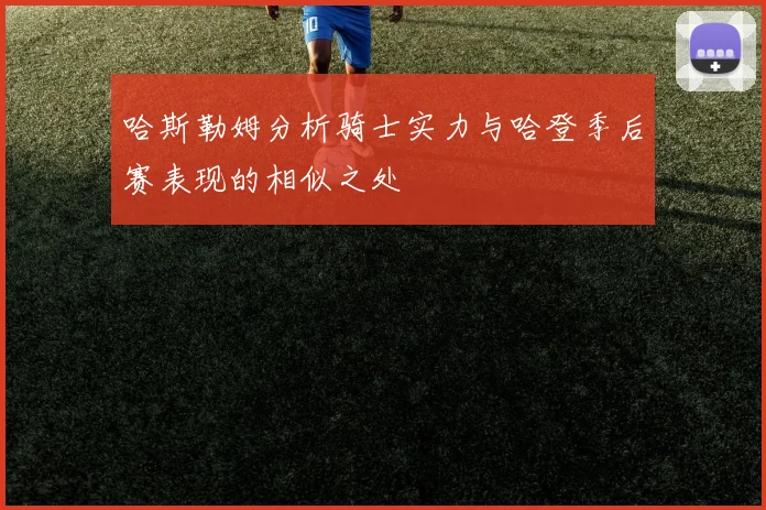 哈斯勒姆分析骑士实力与哈登季后赛表现的相似之处
