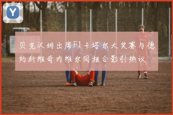 贝克汉姆出席F1卡塔尔大奖赛与德约科维奇内维尔同框合影引热议