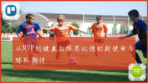 从MVP到健康打球恩比德的新使命与球队期待