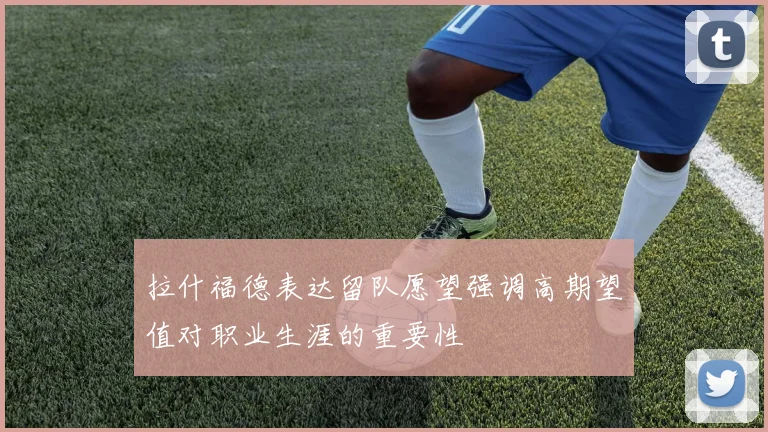 拉什福德表达留队愿望强调高期望值对职业生涯的重要性