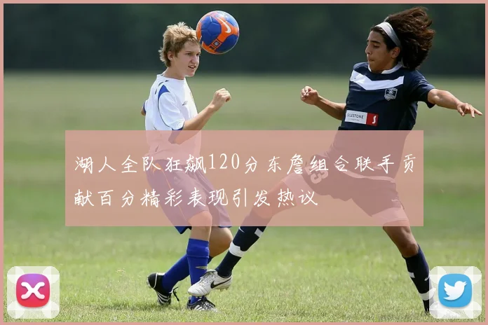 湖人全队狂飙120分东詹组合联手贡献百分精彩表现引发热议